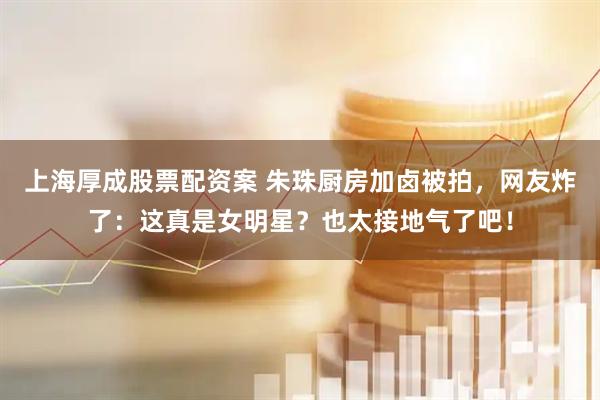 上海厚成股票配资案 朱珠厨房加卤被拍，网友炸了：这真是女明星？也太接地气了吧！