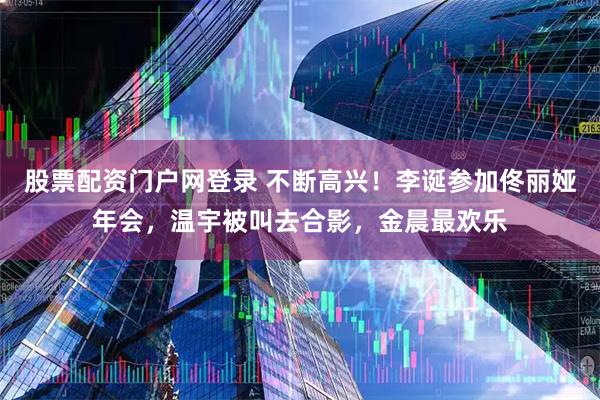 股票配资门户网登录 不断高兴！李诞参加佟丽娅年会，温宇被叫去合影，金晨最欢乐