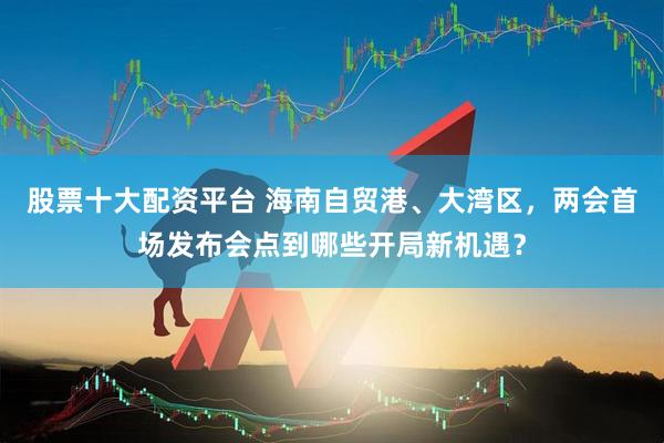 股票十大配资平台 海南自贸港、大湾区，两会首场发布会点到哪些开局新机遇？