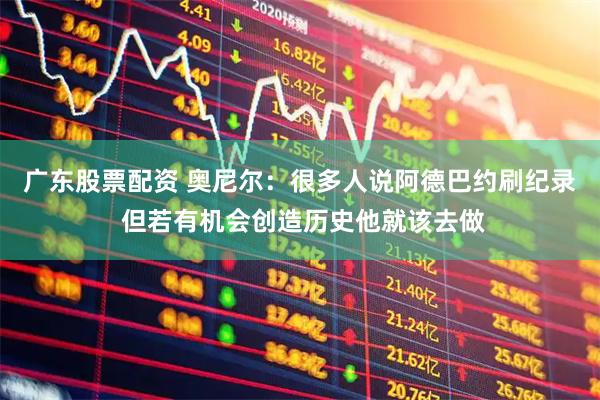 广东股票配资 奥尼尔：很多人说阿德巴约刷纪录 但若有机会创造历史他就该去做