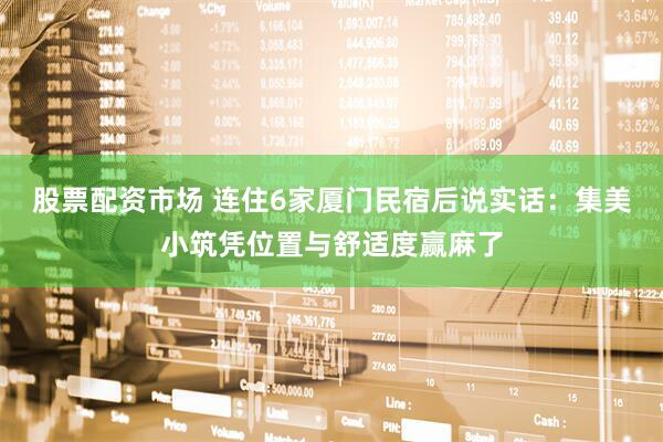 股票配资市场 连住6家厦门民宿后说实话：集美小筑凭位置与舒适度赢麻了
