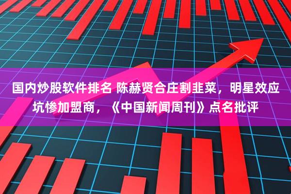 国内炒股软件排名 陈赫贤合庄割韭菜，明星效应坑惨加盟商，《中国新闻周刊》点名批评
