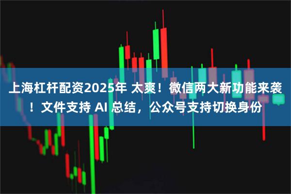 上海杠杆配资2025年 太爽！微信两大新功能来袭！文件支持 AI 总结，公众号支持切换身份
