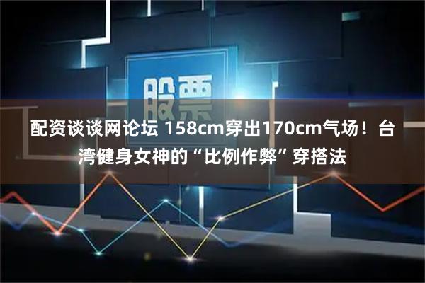 配资谈谈网论坛 158cm穿出170cm气场！台湾健身女神的“比例作弊”穿搭法