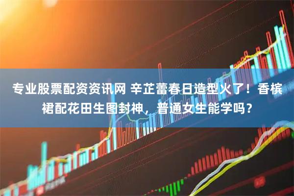 专业股票配资资讯网 辛芷蕾春日造型火了！香槟裙配花田生图封神，普通女生能学吗？