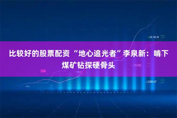 比较好的股票配资 “地心追光者”李泉新：啃下煤矿钻探硬骨头