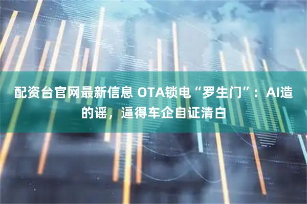 配资台官网最新信息 OTA锁电“罗生门”：AI造的谣，逼得车企自证清白