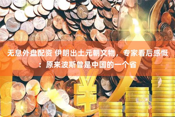 无息外盘配资 伊朗出土元朝文物，专家看后感慨：原来波斯曾是中国的一个省