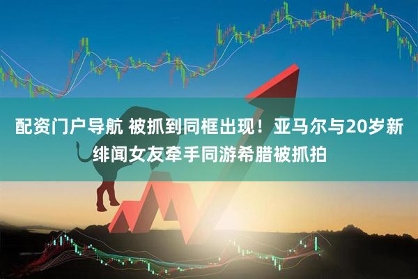 配资门户导航 被抓到同框出现！亚马尔与20岁新绯闻女友牵手同游希腊被抓拍