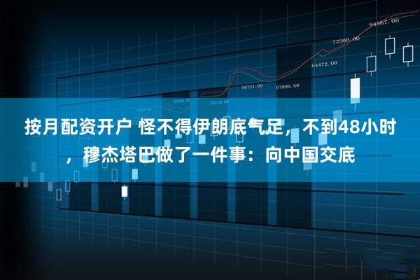 按月配资开户 怪不得伊朗底气足，不到48小时，穆杰塔巴做了一件事：向中国交底