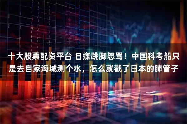 十大股票配资平台 日媒跳脚怒骂！中国科考船只是去自家海域测个水，怎么就戳了日本的肺管子