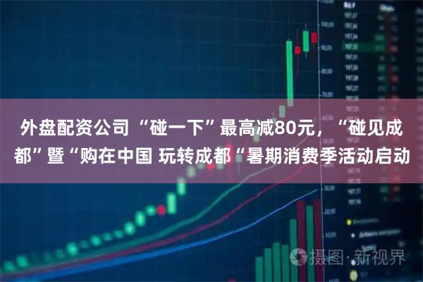 外盘配资公司 “碰一下”最高减80元，“碰见成都”暨“购在中国 玩转成都“暑期消费季活动启动