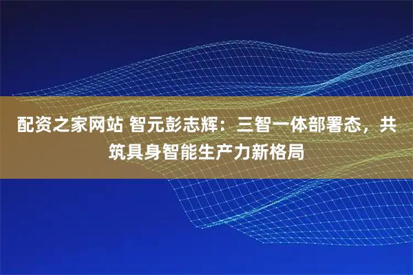 配资之家网站 智元彭志辉：三智一体部署态，共筑具身智能生产力新格局