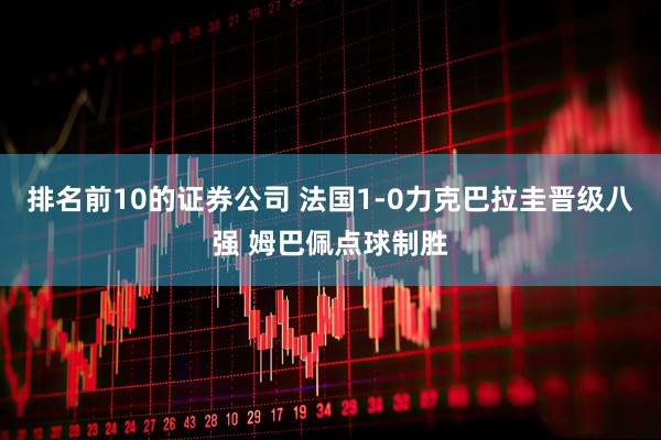 排名前10的证券公司 法国1-0力克巴拉圭晋级八强 姆巴佩点球制胜