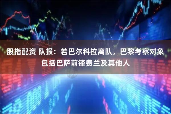 股指配资 队报：若巴尔科拉离队，巴黎考察对象包括巴萨前锋费兰及其他人