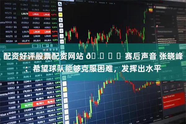 配资好评股票配资网站 🎙️赛后声音 张晓峰：希望球队能够克服困难，发挥出水平
