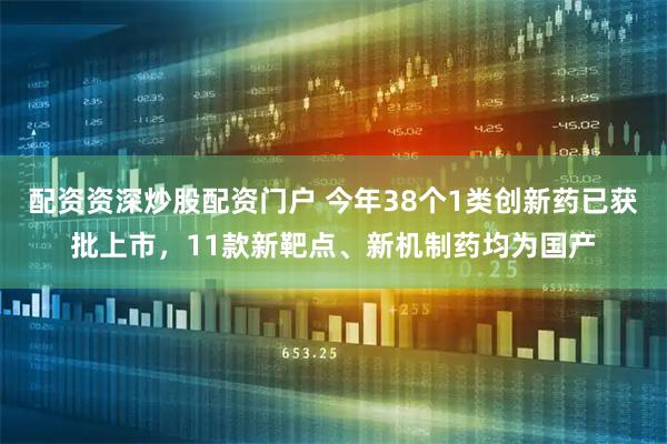 配资资深炒股配资门户 今年38个1类创新药已获批上市，11款新靶点、新机制药均为国产