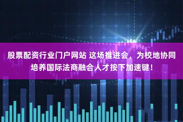 股票配资行业门户网站 这场推进会，为校地协同培养国际法商融合人才按下加速键！