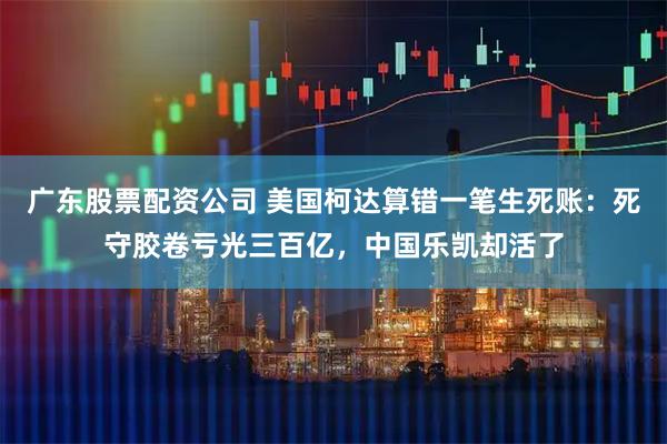 广东股票配资公司 美国柯达算错一笔生死账：死守胶卷亏光三百亿，中国乐凯却活了