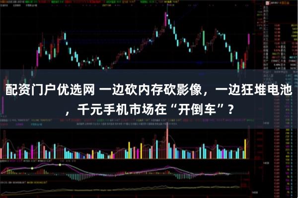 配资门户优选网 一边砍内存砍影像，一边狂堆电池，千元手机市场在“开倒车”？