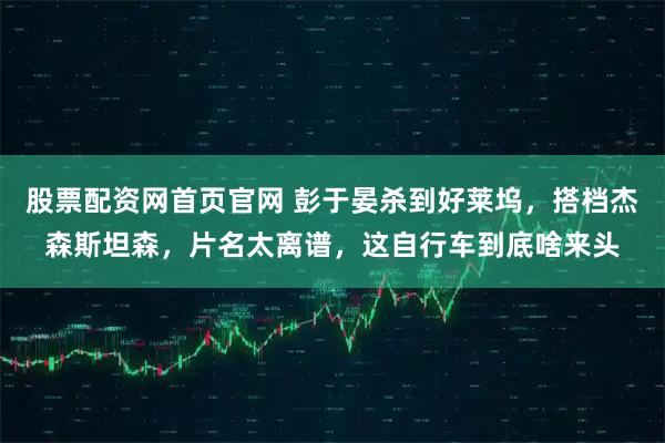 股票配资网首页官网 彭于晏杀到好莱坞，搭档杰森斯坦森，片名太离谱，这自行车到底啥来头