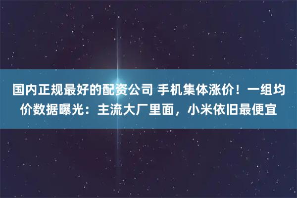 国内正规最好的配资公司 手机集体涨价！一组均价数据曝光：主流大厂里面，小米依旧最便宜