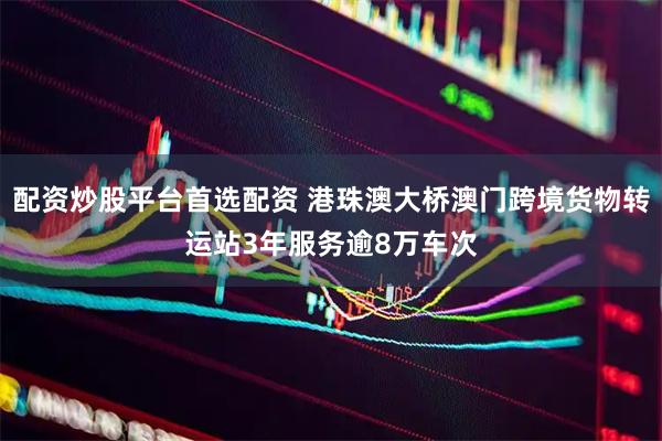 配资炒股平台首选配资 港珠澳大桥澳门跨境货物转运站3年服务逾8万车次